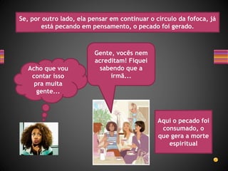 Acho que vou
contar isso
pra muita
gente...
Se, por outro lado, ela pensar em continuar o círculo da fofoca, já
está pecando em pensamento, o pecado foi gerado.
Gente, vocês nem
acreditam! Fiquei
sabendo que a
irmã...
Aqui o pecado foi
consumado, o
que gera a morte
espiritual
 
