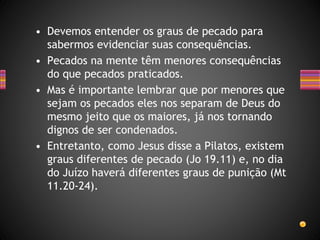 • Devemos entender os graus de pecado para
sabermos evidenciar suas consequências.
• Pecados na mente têm menores consequências
do que pecados praticados.
• Mas é importante lembrar que por menores que
sejam os pecados eles nos separam de Deus do
mesmo jeito que os maiores, já nos tornando
dignos de ser condenados.
• Entretanto, como Jesus disse a Pilatos, existem
graus diferentes de pecado (Jo 19.11) e, no dia
do Juízo haverá diferentes graus de punição (Mt
11.20-24).
 