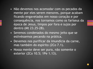 • Não devemos nos acomodar com os pecados da
mente por eles serem menores, porque acabam
ficando engavetados em nosso coração e por
consequência, nos tornamos como os fariseus da
época de Jesus, limpos por fora e sujos por
dentro (Mt 23.25-28).
• Seremos condenados do mesmo jeito que se
estivéssemos pecando na prática.
• Devemos nos purificar da imundícia da carne,
mas também do espírito (2Co 7.1).
• Nossa mente deve ser pura, não somente o
exterior (2Co 10.5; 1Pe 1.13).
 
