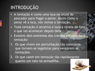 • A tentação é como uma isca no anzol do
pescador para fisgar o peixe. Assim como o
peixe vê a isca, nós vemos a tentação.
• Toda tentação é atrativa e nunca revela de fato
o que vai acontecer depois dela.
• Existem dois extremos dos crentes em relação à
tentação:
1. Os que vivem em perturbação tão constante
que tornam-se legalistas para vencerem as
tentações.
2. Os que caem em tentação tão rapidamente
quanto um rato na armadilha.
INTRODUÇÃO
 