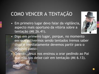• Em primeiro lugar devo falar da vigilância,
aspecto mais oportuno da vitória sobre a
tentação (Mt 26.41).
• Digo em primeiro lugar, porque, no momento
em que estivermos sendo tentados iremos saber
disso e imediatamente devemos partir para o
segundo passo:
• Orando. Jesus nos ensinou a orar pedindo ao Pai
que não nos deixe cair em tentação (Mt 6.13).
COMO VENCER A TENTAÇÃO
 