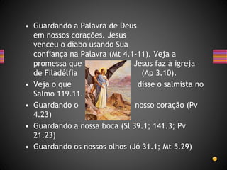 • Guardando a Palavra de Deus
em nossos corações. Jesus
venceu o diabo usando Sua
confiança na Palavra (Mt 4.1-11). Veja a
promessa que Jesus faz à igreja
de Filadélfia (Ap 3.10).
• Veja o que disse o salmista no
Salmo 119.11.
• Guardando o nosso coração (Pv
4.23)
• Guardando a nossa boca (Sl 39.1; 141.3; Pv
21.23)
• Guardando os nossos olhos (Jó 31.1; Mt 5.29)
 