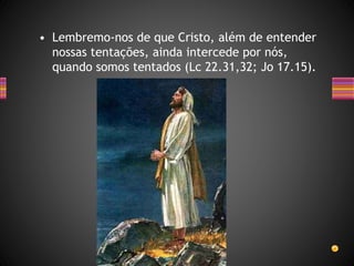 • Lembremo-nos de que Cristo, além de entender
nossas tentações, ainda intercede por nós,
quando somos tentados (Lc 22.31,32; Jo 17.15).
 