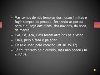• Mas temos de nos lembrar dos nossos limites e
fugir sempre do pecado, fechando as portas
para ele, seja dos olhos, dos ouvidos, da boca,
da mente...
• Eva, Ló, Acã, Davi foram atraídos pela visão.
• Esaú, pelo olfato e paladar.
• Tiago e João pelo coração (Mt 10.35-37)
• Jó foi tentado pelo ouvido, mas não cedeu (Jó
2.9,10).
 