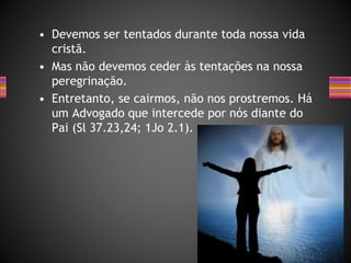 • Devemos ser tentados durante toda nossa vida
cristã.
• Mas não devemos ceder às tentações na nossa
peregrinação.
• Entretanto, se cairmos, não nos prostremos. Há
um Advogado que intercede por nós diante do
Pai (Sl 37.23,24; 1Jo 2.1).
 