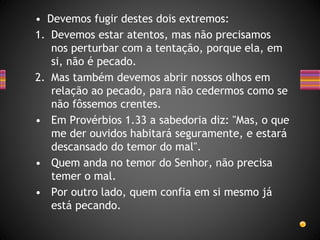 • Devemos fugir destes dois extremos:
1. Devemos estar atentos, mas não precisamos
nos perturbar com a tentação, porque ela, em
si, não é pecado.
2. Mas também devemos abrir nossos olhos em
relação ao pecado, para não cedermos como se
não fôssemos crentes.
• Em Provérbios 1.33 a sabedoria diz: "Mas, o que
me der ouvidos habitará seguramente, e estará
descansado do temor do mal".
• Quem anda no temor do Senhor, não precisa
temer o mal.
• Por outro lado, quem confia em si mesmo já
está pecando.
 