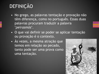 • No grego, as palavras tentação e provação não
têm diferença, como no português. Essas duas
palavras procuram traduzir a palavra
"peirasmós".
• O que vai definir se poder se aplicar tentação
ou provação é o contexto.
• Às vezes, a mesma atração que
temos em relação ao pecado,
tanto pode ser uma prova como
uma tentação.
DEFINIÇÃO
 