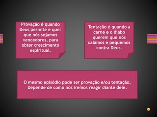 Provação é quando
Deus permite e quer
que nós sejamos
vencedores, para
obter crescimento
espiritual.
Tentação é quando a
carne e o diabo
querem que nós
caiamos e pequemos
contra Deus.
O mesmo episódio pode ser provação e/ou tentação.
Depende de como nós iremos reagir diante dele.
 