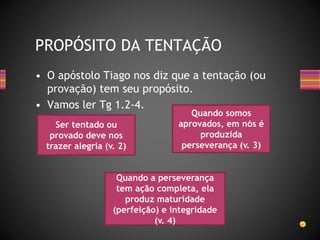 • O apóstolo Tiago nos diz que a tentação (ou
provação) tem seu propósito.
• Vamos ler Tg 1.2-4.
PROPÓSITO DA TENTAÇÃO
Ser tentado ou
provado deve nos
trazer alegria (v. 2)
Quando somos
aprovados, em nós é
produzida
perseverança (v. 3)
Quando a perseverança
tem ação completa, ela
produz maturidade
(perfeição) e integridade
(v. 4)
 