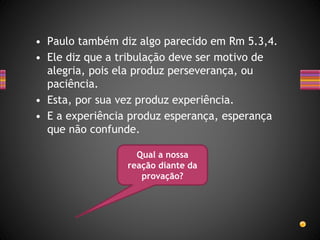 • Paulo também diz algo parecido em Rm 5.3,4.
• Ele diz que a tribulação deve ser motivo de
alegria, pois ela produz perseverança, ou
paciência.
• Esta, por sua vez produz experiência.
• E a experiência produz esperança, esperança
que não confunde.
Qual a nossa
reação diante da
provação?
 