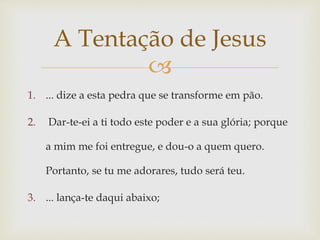 
1. ... dize a esta pedra que se transforme em pão.
2. Dar-te-ei a ti todo este poder e a sua glória; porque
a mim me foi entregue, e dou-o a quem quero.
Portanto, se tu me adorares, tudo será teu.
3. ... lança-te daqui abaixo;
A Tentação de Jesus
 