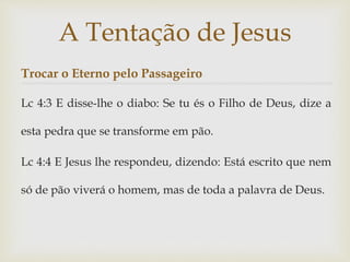Trocar o Eterno pelo Passageiro
Lc 4:3 E disse-lhe o diabo: Se tu és o Filho de Deus, dize a
esta pedra que se transforme em pão.
Lc 4:4 E Jesus lhe respondeu, dizendo: Está escrito que nem
só de pão viverá o homem, mas de toda a palavra de Deus.
A Tentação de Jesus
 