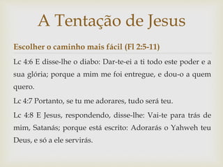 Escolher o caminho mais fácil (Fl 2:5-11)
Lc 4:6 E disse-lhe o diabo: Dar-te-ei a ti todo este poder e a
sua glória; porque a mim me foi entregue, e dou-o a quem
quero.
Lc 4:7 Portanto, se tu me adorares, tudo será teu.
Lc 4:8 E Jesus, respondendo, disse-lhe: Vai-te para trás de
mim, Satanás; porque está escrito: Adorarás o Yahweh teu
Deus, e só a ele servirás.
A Tentação de Jesus
 