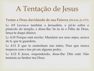 Tentar a Deus duvidando de sua Palavra (Dt 6:16, Ex 17:7)
Lc 4:9 Levou-o também a Jerusalém, e pô-lo sobre o
pináculo do templo, e disse-lhe: Se tu és o Filho de Deus,
lança-te daqui abaixo;
Lc 4:10 Porque está escrito: Mandará aos seus anjos, acerca
de ti, que te guardem,
Lc 4:11 E que te sustenham nas mãos, Para que nunca
tropeces com o teu pé em alguma pedra.
Lc 4:12 E Jesus, respondendo, disse-lhe: Dito está: Não
tentarás ao Senhor teu Deus.
A Tentação de Jesus
 