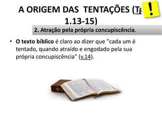 A ORIGEM DAS TENTAÇÕES (Tg
1.13-15)
• O texto bíblico é claro ao dizer que "cada um é
tentado, quando atraído e engodado pela sua
própria concupiscência" (v.14).
Pr. Moisés Sampaio de Paula11
2. Atração pela própria concupiscência.
 