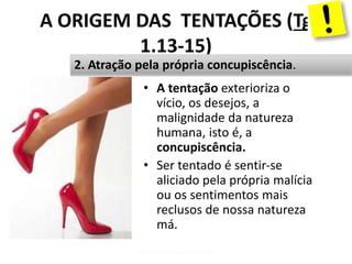 A ORIGEM DAS TENTAÇÕES (Tg
1.13-15)
• A tentação exterioriza o
vício, os desejos, a
malignidade da natureza
humana, isto é, a
concupiscência.
• Ser tentado é sentir-se
aliciado pela própria malícia
ou os sentimentos mais
reclusos de nossa natureza
má.
Pr. Moisés Sampaio de Paula12
2. Atração pela própria concupiscência.
 