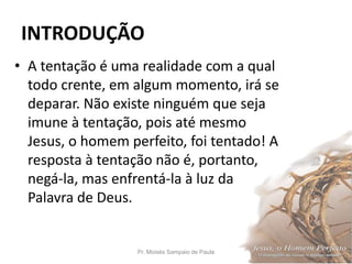 INTRODUÇÃO
• A tentação é uma realidade com a qual
todo crente, em algum momento, irá se
deparar. Não existe ninguém que seja
imune à tentação, pois até mesmo
Jesus, o homem perfeito, foi tentado! A
resposta à tentação não é, portanto,
negá-la, mas enfrentá-la à luz da
Palavra de Deus.
Pr. Moisés Sampaio de Paula 15
 