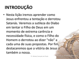 INTRODUÇÃO
• Nesta lição iremos aprender como
Jesus enfrentou a tentação e derrotou
Satanás. Veremos a sutileza do Diabo
em tentar o Filho de Deus em um
momento de extrema carência e
necessidade física, e como o Filho do
Homem o derrotou ao dizer "não" a
cada uma de suas propostas. Por fim,
destacaremos que a vitória de Jesus é
também a nossa.
Pr. Moisés Sampaio de Paula 16
 