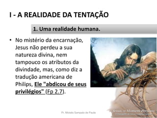 I - A REALIDADE DA TENTAÇÃO
Pr. Moisés Sampaio de Paula 19
1. Uma realidade humana.
• No mistério da encarnação,
Jesus não perdeu a sua
natureza divina, nem
tampouco os atributos da
divindade, mas, como diz a
tradução americana de
Philips, Ele "abdicou de seus
privilégios" (Fp 2.7).
 