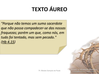 TEXTO ÁUREO
Pr. Moisés Sampaio de Paula 2
"Porque não temos um sumo sacerdote
que não possa compadecer-se das nossas
fraquezas; porém um que, como nós, em
tudo foi tentado, mas sem pecado."
(Hb 4.15)
 