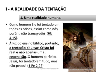 I - A REALIDADE DA TENTAÇÃO
Pr. Moisés Sampaio de Paula 20
1. Uma realidade humana.
• Como homem Ele foi tentado em
todas as coisas, assim como nós,
porém, não transgrediu (Hb
4.15).
• À luz do ensino bíblico, portanto,
a tentação de Jesus Cristo foi
real e não apenas uma
encenação. O homem perfeito,
Jesus, foi tentado em tudo, mas
não pecou! (1 Pe 2.22)
 