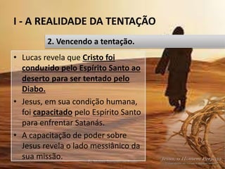 I - A REALIDADE DA TENTAÇÃO
Pr. Moisés Sampaio de Paula 21
2. Vencendo a tentação.
• Lucas revela que Cristo foi
conduzido pelo Espírito Santo ao
deserto para ser tentado pelo
Diabo.
• Jesus, em sua condição humana,
foi capacitado pelo Espírito Santo
para enfrentar Satanás.
• A capacitação de poder sobre
Jesus revela o lado messiânico da
sua missão.
 