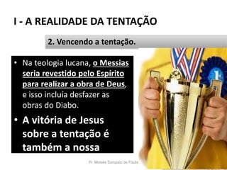 I - A REALIDADE DA TENTAÇÃO
Pr. Moisés Sampaio de Paula 22
2. Vencendo a tentação.
• Na teologia lucana, o Messias
seria revestido pelo Espírito
para realizar a obra de Deus,
e isso incluía desfazer as
obras do Diabo.
• A vitória de Jesus
sobre a tentação é
também a nossa
vitória.
 