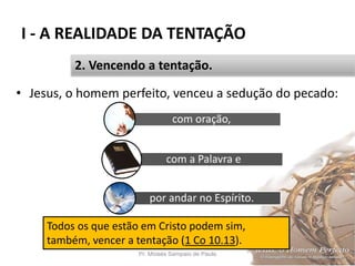 I - A REALIDADE DA TENTAÇÃO
Pr. Moisés Sampaio de Paula 23
2. Vencendo a tentação.
• Jesus, o homem perfeito, venceu a sedução do pecado:
com oração,
com a Palavra e
por andar no Espírito.
Todos os que estão em Cristo podem sim,
também, vencer a tentação (1 Co 10.13).
 