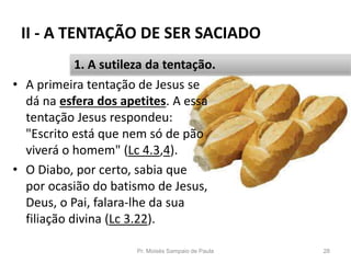 II - A TENTAÇÃO DE SER SACIADO
• A primeira tentação de Jesus se
dá na esfera dos apetites. A essa
tentação Jesus respondeu:
"Escrito está que nem só de pão
viverá o homem" (Lc 4.3,4).
• O Diabo, por certo, sabia que
por ocasião do batismo de Jesus,
Deus, o Pai, falara-lhe da sua
filiação divina (Lc 3.22).
Pr. Moisés Sampaio de Paula 28
1. A sutileza da tentação.
 