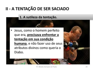 II - A TENTAÇÃO DE SER SACIADO
• Jesus, como o homem perfeito
que era, precisava enfrentar a
tentação em sua condição
humana, e não fazer uso de seus
atributos divinos como queria o
Diabo.
Pr. Moisés Sampaio de Paula 29
1. A sutileza da tentação.
 