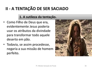 II - A TENTAÇÃO DE SER SACIADO
• Como Filho de Deus que era,
evidentemente Jesus poderia
usar os atributos da divindade
para transformar todo aquele
deserto em pão.
• Todavia, se assim procedesse,
negaria a sua missão de homem
perfeito.
Pr. Moisés Sampaio de Paula 30
1. A sutileza da tentação.
 