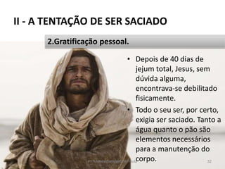 II - A TENTAÇÃO DE SER SACIADO
• Depois de 40 dias de
jejum total, Jesus, sem
dúvida alguma,
encontrava-se debilitado
fisicamente.
• Todo o seu ser, por certo,
exigia ser saciado. Tanto a
água quanto o pão são
elementos necessários
para a manutenção do
corpo.Pr. Moisés Sampaio de Paula 32
2.Gratificação pessoal.
 