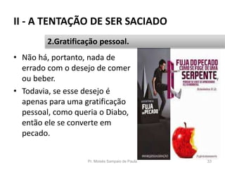 II - A TENTAÇÃO DE SER SACIADO
• Não há, portanto, nada de
errado com o desejo de comer
ou beber.
• Todavia, se esse desejo é
apenas para uma gratificação
pessoal, como queria o Diabo,
então ele se converte em
pecado.
Pr. Moisés Sampaio de Paula 33
2.Gratificação pessoal.
 