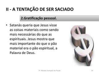 II - A TENTAÇÃO DE SER SACIADO
• Satanás queria que Jesus visse
as coisas materiais como sendo
mais necessárias do que as
espirituais. Jesus mostra que
mais importante do que o pão
material era o pão espiritual, a
Palavra de Deus.
Pr. Moisés Sampaio de Paula 34
2.Gratificação pessoal.
 
