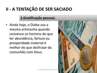 II - A TENTAÇÃO DE SER SACIADO
• Ainda hoje, o Diabo usa a
mesma artimanha quando
convence os homens de que
ter abundância, fartura ou
prosperidade material é
melhor do que desfrutar da
comunhão com Deus.
Pr. Moisés Sampaio de Paula 35
2.Gratificação pessoal.
 