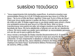 SUBSÍDIO TEOLÓGICO
Pr. Moisés Sampaio de Paula 37
• "Jesus experimenta três tentações específicas. A primeira envolve suas
necessidades físicas (Lc 4.3,4). O Diabo presume que Jesus é o Filho de
Deus - 'Se tu és o Filho de Deus' significa 'Visto que Tu és o Filho de Deus'.
Claro que Jesus pode exercer o poder de Deus e transformar uma pedra
do chão em pão. O Diabo sugere que o uso deste poder para aliviar a fome
era verdadeira prova de que Jesus é o Filho de Deus. Mas se Jesus
transformasse uma pedra em pão, tal milagre revelaria sua falta de fé na
bondade de Deus. Ele teria obedecido a Satanás em vez de ser obediente
a Deus. Ele teria usado seu poder para satisfazer as necessidades pessoais
em vez de usá-lo para a glória de Deus.
• Jesus resiste a tentação do Diabo citando Deuteronômio 8.3. O ponto de
sua resposta é que o bem-estar humano é mais que assunto de ter comida
suficiente. O mais importante é obedecer à Palavra de Deus e confiar no
Senhor que cuida de nós. Jesus obedece à Palavra de Deus, embora
implique em fome física” (Comentário Bíblico Pentecostal. Vol 1. 1.ed. Rio
de Janeiro, CPAD, p.338).
 