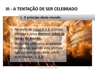 III - A TENTAÇÃO DE SER CELEBRADO
• No texto de Lucas 4.5-8, o Diabo
oferece a Jesus domínio sobre os
reinos do mundo.
• Jesus não contestou as palavras
de Satanás quando este afirmou
que possuía autoridade sobre
este mundo (Lc 4.6).
Pr. Moisés Sampaio de Paula 39
1. O príncipe deste mundo.
 