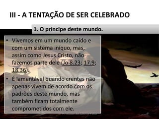 III - A TENTAÇÃO DE SER CELEBRADO
• Vivemos em um mundo caído e
com um sistema iníquo, mas,
assim como Jesus Cristo, não
fazemos parte dele (Jo 8.23; 17.9;
18.36).
• É lamentável quando crentes não
apenas vivem de acordo com os
padrões deste mundo, mas
também ficam totalmente
comprometidos com ele.
Pr. Moisés Sampaio de Paula 41
1. O príncipe deste mundo.
 