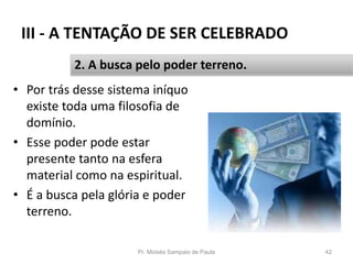 III - A TENTAÇÃO DE SER CELEBRADO
• Por trás desse sistema iníquo
existe toda uma filosofia de
domínio.
• Esse poder pode estar
presente tanto na esfera
material como na espiritual.
• É a busca pela glória e poder
terreno.
Pr. Moisés Sampaio de Paula 42
2. A busca pelo poder terreno.
 