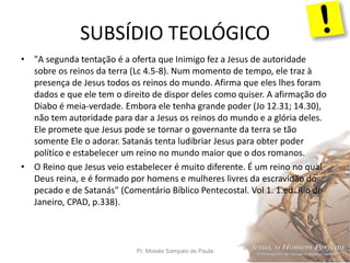SUBSÍDIO TEOLÓGICO
Pr. Moisés Sampaio de Paula 47
• "A segunda tentação é a oferta que Inimigo fez a Jesus de autoridade
sobre os reinos da terra (Lc 4.5-8). Num momento de tempo, ele traz à
presença de Jesus todos os reinos do mundo. Afirma que eles lhes foram
dados e que ele tem o direito de dispor deles como quiser. A afirmação do
Diabo é meia-verdade. Embora ele tenha grande poder (Jo 12.31; 14.30),
não tem autoridade para dar a Jesus os reinos do mundo e a glória deles.
Ele promete que Jesus pode se tornar o governante da terra se tão
somente Ele o adorar. Satanás tenta ludibriar Jesus para obter poder
político e estabelecer um reino no mundo maior que o dos romanos.
• O Reino que Jesus veio estabelecer é muito diferente. É um reino no qual
Deus reina, e é formado por homens e mulheres livres da escravidão do
pecado e de Satanás" (Comentário Bíblico Pentecostal. Vol 1. 1.ed. Rio de
Janeiro, CPAD, p.338).
 