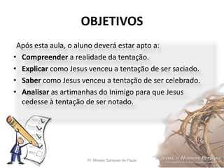 OBJETIVOS
Pr. Moisés Sampaio de Paula 5
Após esta aula, o aluno deverá estar apto a:
• Compreender a realidade da tentação.
• Explicar como Jesus venceu a tentação de ser saciado.
• Saber como Jesus venceu a tentação de ser celebrado.
• Analisar as artimanhas do Inimigo para que Jesus
cedesse à tentação de ser notado.
 