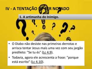 IV - A TENTAÇÃO DE SER NOTADO
• O Diabo não desiste nas primeiras derrotas e
arrisca tentar Jesus mais uma vez com seu jargão
predileto: "Se tu és" (Lc 4.9).
• Todavia, agora ele acrescenta a frase: "porque
está escrito" (Lc 4.10).
Pr. Moisés Sampaio de Paula 50
1. A artimanha do Inimigo.
 