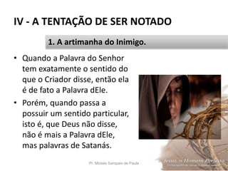 IV - A TENTAÇÃO DE SER NOTADO
• Quando a Palavra do Senhor
tem exatamente o sentido do
que o Criador disse, então ela
é de fato a Palavra dEle.
• Porém, quando passa a
possuir um sentido particular,
isto é, que Deus não disse,
não é mais a Palavra dEle,
mas palavras de Satanás.
Pr. Moisés Sampaio de Paula 52
1. A artimanha do Inimigo.
 