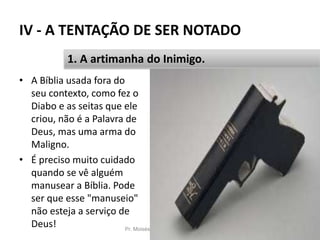 IV - A TENTAÇÃO DE SER NOTADO
Pr. Moisés Sampaio de Paula 53
1. A artimanha do Inimigo.
• A Bíblia usada fora do
seu contexto, como fez o
Diabo e as seitas que ele
criou, não é a Palavra de
Deus, mas uma arma do
Maligno.
• É preciso muito cuidado
quando se vê alguém
manusear a Bíblia. Pode
ser que esse "manuseio"
não esteja a serviço de
Deus!
 