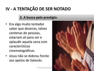 IV - A TENTAÇÃO DE SER NOTADO
• Era algo muito tentador
saber que dezenas, talvez
centenas de pessoas,
estariam ali para ver e
aplaudir aquela cena com
características
cinematográficas.
• Jesus não se dobrou frente
aos apelos de Satanás.
Pr. Moisés Sampaio de Paula 55
2. A busca pelo prestígio.
 