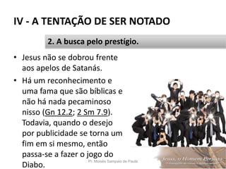 IV - A TENTAÇÃO DE SER NOTADO
• Jesus não se dobrou frente
aos apelos de Satanás.
• Há um reconhecimento e
uma fama que são bíblicas e
não há nada pecaminoso
nisso (Gn 12.2; 2 Sm 7.9).
Todavia, quando o desejo
por publicidade se torna um
fim em si mesmo, então
passa-se a fazer o jogo do
Diabo.
Pr. Moisés Sampaio de Paula 56
2. A busca pelo prestígio.
 