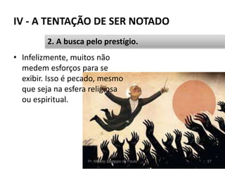 IV - A TENTAÇÃO DE SER NOTADO
• Infelizmente, muitos não
medem esforços para se
exibir. Isso é pecado, mesmo
que seja na esfera religiosa
ou espiritual.
Pr. Moisés Sampaio de Paula 57
2. A busca pelo prestígio.
 