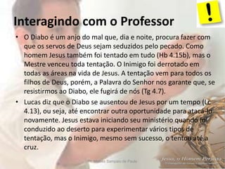 Interagindo com o Professor
Pr. Moisés Sampaio de Paula 6
• O Diabo é um anjo do mal que, dia e noite, procura fazer com
que os servos de Deus sejam seduzidos pelo pecado. Como
homem Jesus também foi tentado em tudo (Hb 4.15b), mas o
Mestre venceu toda tentação. O Inimigo foi derrotado em
todas as áreas na vida de Jesus. A tentação vem para todos os
filhos de Deus, porém, a Palavra do Senhor nos garante que, se
resistirmos ao Diabo, ele fugirá de nós (Tg 4.7).
• Lucas diz que o Diabo se ausentou de Jesus por um tempo (Lc
4.13), ou seja, até encontrar outra oportunidade para atacá-lo
novamente. Jesus estava iniciando seu ministério quando foi
conduzido ao deserto para experimentar vários tipos de
tentação, mas o Inimigo, mesmo sem sucesso, o tentou até a
cruz.
 