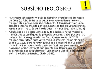 SUBSÍDIO TEOLÓGICO
Pr. Moisés Sampaio de Paula 63
• "A terceira tentação tem a ver com provar a verdade da promessa
de Deus (Lc 4.9-12). Jesus se deixa levar voluntariamente com o
maligno até o ponto mais alto do templo. A localização precisa no
templo é incerta, mas do ponto mais alto do templo Satanás instiga
Jesus a pular: 'Se tu és o Filho de Deus, lança-te daqui abaixo' (v. 9).
• A sugestão dele é esta: 'Antes de tu te dispores em tua missão, é
melhor que te certifiques da proteção de Deus. Então, por que não
pulas e não te asseguras de que Deus tomará conta de Ti?' O
maligno foi refutado duas vezes com as Escrituras, então ele cita o
Salmo 91.11,12 para garantir que Deus o protegerá de qualquer
dano. Este é um exemplo de torcer as Escrituras para servir a um
propósito, pois o Salmo 91 não garante que Deus fará milagres sob
as condições que estipularmos" (Comentário Bíblico Pentecostal.
Vol 1. 1.ed. Rio de Janeiro, CPAD, p.338).
 
