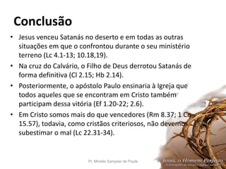 Conclusão
• Jesus venceu Satanás no deserto e em todas as outras
situações em que o confrontou durante o seu ministério
terreno (Lc 4.1-13; 10.18,19).
• Na cruz do Calvário, o Filho de Deus derrotou Satanás de
forma definitiva (Cl 2.15; Hb 2.14).
• Posteriormente, o apóstolo Paulo ensinaria à Igreja que
todos aqueles que se encontram em Cristo também
participam dessa vitória (Ef 1.20-22; 2.6).
• Em Cristo somos mais do que vencedores (Rm 8.37; 1 Co
15.57), todavia, como cristãos criteriosos, não devemos
subestimar o mal (Lc 22.31-34).
Pr. Moisés Sampaio de Paula 64
 